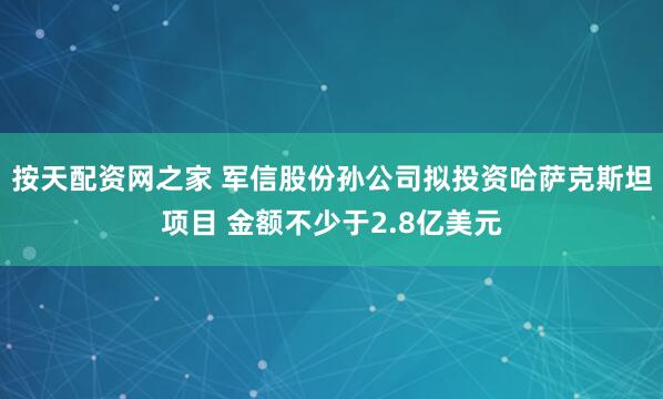 按天配资网之家 军信股份孙公司拟投资哈萨克斯坦项目 金额不少于2.8亿美元