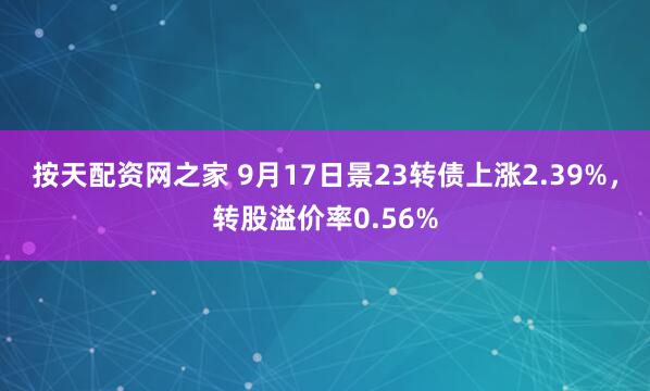 按天配资网之家 9月17日景23转债上涨2.39%，转股溢价率0.56%