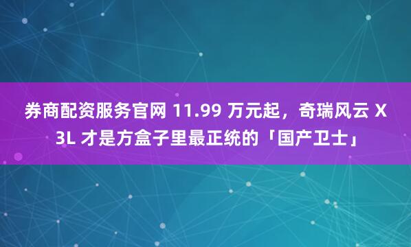 券商配资服务官网 11.99 万元起，奇瑞风云 X3L 才是方盒子里最正统的「国产卫士」