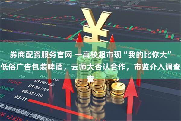 券商配资服务官网 一高校超市现“我的比你大”低俗广告包装啤酒，云师大否认合作，市监介入调查