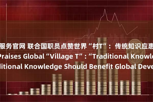 券商配资服务官网 联合国职员点赞世界“村T”：传统知识应惠及全球发展 UN Staff Praises Global“Village T”:“Traditional Knowledge Should Benefit Global Development”