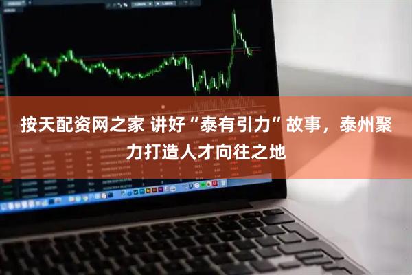 按天配资网之家 讲好“泰有引力”故事，泰州聚力打造人才向往之地