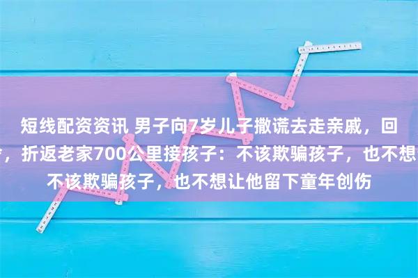 短线配资资讯 男子向7岁儿子撒谎去走亲戚，回京上班后内心不舍，折返老家700公里接孩子：不该欺骗孩子，也不想让他留下童年创伤