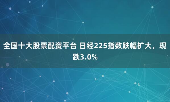 全国十大股票配资平台 日经225指数跌幅扩大，现跌3.0%