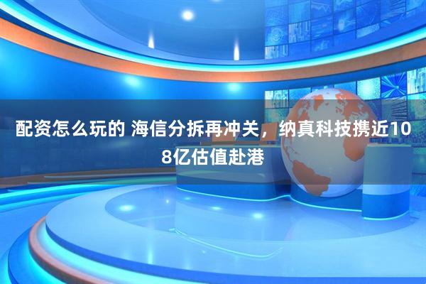 配资怎么玩的 海信分拆再冲关，纳真科技携近108亿估值赴港