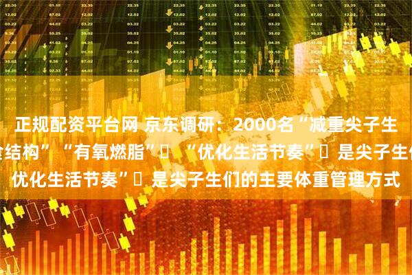 正规配资平台网 京东调研：2000名“减重尖子生”的笔记——“调整饮食结构” “有氧燃脂”​ “优化生活节奏”​是尖子生们的主要体重管理方式
