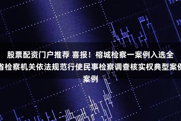 股票配资门户推荐 喜报！榕城检察一案例入选全省检察机关依法规范行使民事检察调查核实权典型案例
