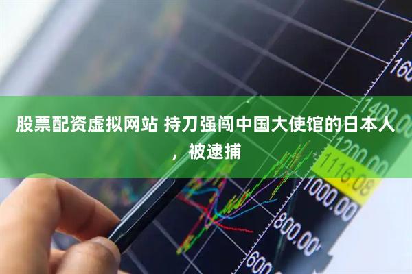 股票配资虚拟网站 持刀强闯中国大使馆的日本人，被逮捕