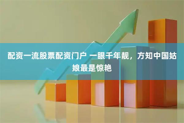 配资一流股票配资门户 一眼千年靓，方知中国姑娘最是惊艳