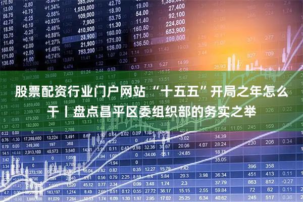 股票配资行业门户网站 “十五五”开局之年怎么干丨盘点昌平区委组织部的务实之举